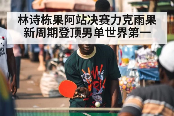 林诗栋果阿站决赛力克雨果新周期登顶男单世界第一