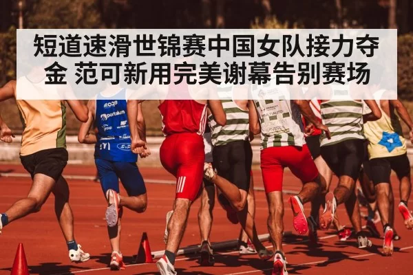 短道速滑世锦赛中国女队接力夺金 范可新用完美谢幕告别赛场