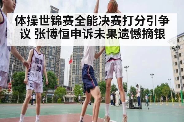 体操世锦赛全能决赛打分引争议 张博恒申诉未果遗憾摘银