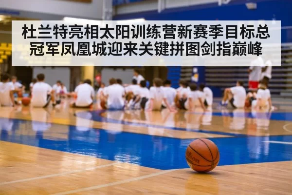 杜兰特亮相太阳训练营新赛季目标总冠军凤凰城迎来关键拼图剑指巅峰